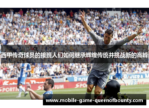 西甲传奇球员的接班人们如何继承辉煌传统并挑战新的高峰