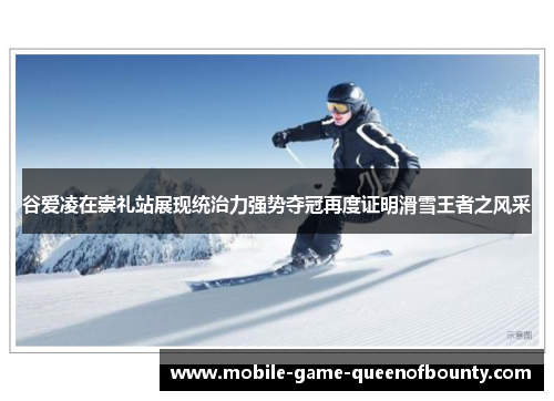 谷爱凌在崇礼站展现统治力强势夺冠再度证明滑雪王者之风采