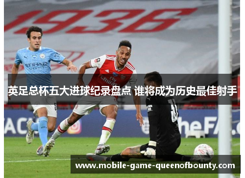 英足总杯五大进球纪录盘点 谁将成为历史最佳射手
