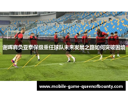 谢晖肩负亚泰保级重任球队未来发展之路如何突破困境