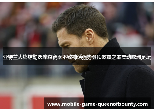 亚特兰大终结勒沃库森赛季不败神话强势登顶欧联之巅震动欧洲足坛