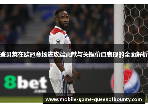登贝莱在欧冠赛场进攻端贡献与关键价值表现的全面解析