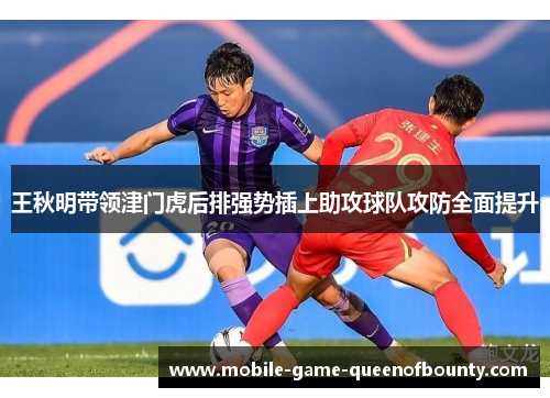 王秋明带领津门虎后排强势插上助攻球队攻防全面提升