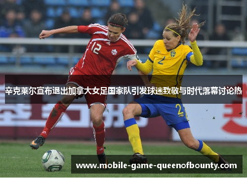 辛克莱尔宣布退出加拿大女足国家队引发球迷致敬与时代落幕讨论热
