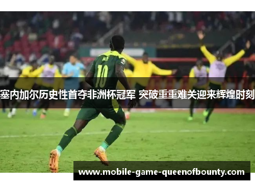 塞内加尔历史性首夺非洲杯冠军 突破重重难关迎来辉煌时刻